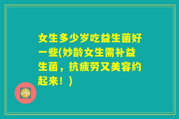 女生多少岁吃益生菌好一些(妙龄女生需补益生菌,抗疲劳又美容约起来!) 女生多少岁吃益生菌好一些(妙龄女生需补益生菌,抗疲劳又美容约起来!)