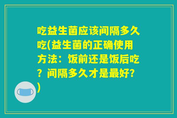吃益生菌应该间隔多久吃(益生菌的正确使用方法:饭前还是饭后吃?间隔多久才是最好?) 吃益生菌应该间隔多久吃(益生菌的正确使用方法:饭前还是饭后吃?间隔多久才是最好?)