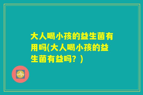 大人喝小孩的益生菌有用吗(大人喝小孩的益生菌有益吗？)