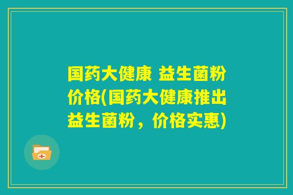 国药大健康 益生菌粉价格(国药大健康推出益生菌粉，价格实惠)