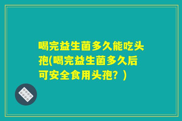 喝完益生菌多久能吃头孢(喝完益生菌多久后可安全食用头孢？)