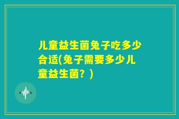 儿童益生菌兔子吃多少合适(兔子需要多少儿童益生菌？)