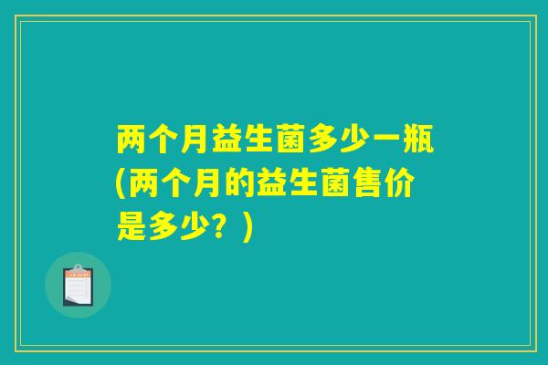 两个月益生菌多少一瓶(两个月的益生菌售价是多少？)