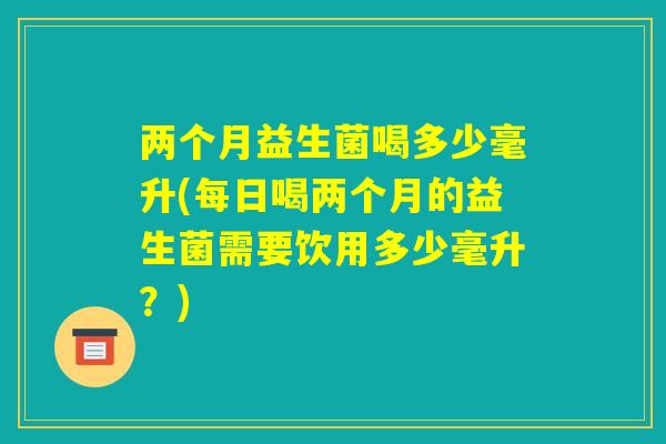 两个月益生菌喝多少毫升(每日喝两个月的益生菌需要饮用多少毫升？)