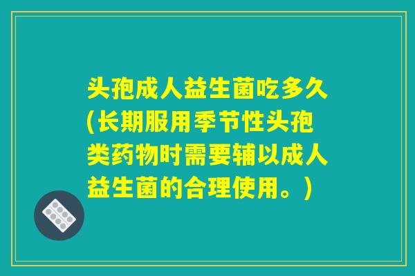 头孢成人益生菌吃多久(长期服用季节性头孢类药物时需要辅以成人益生菌的合理使用。)