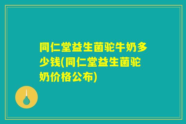 同仁堂益生菌驼牛奶多少钱(同仁堂益生菌驼奶价格公布)