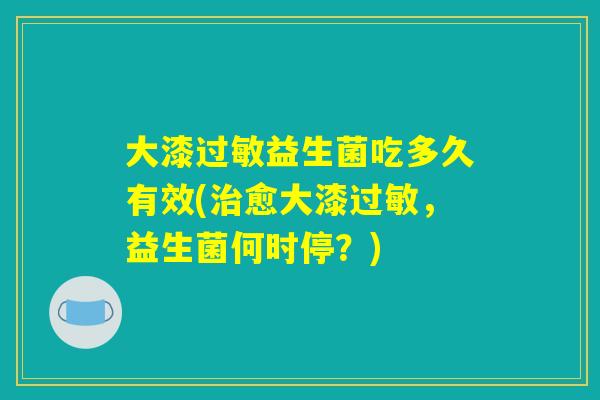 大漆过敏益生菌吃多久有效(治愈大漆过敏，益生菌何时停？)