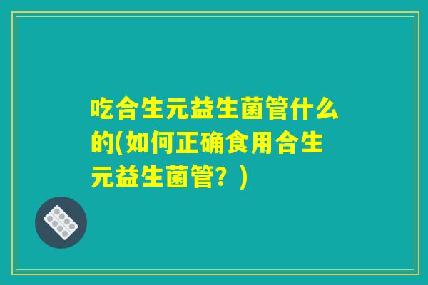 吃合生元益生菌管什么的(如何正确食用合生元益生菌管？)