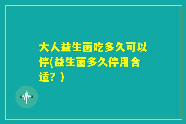大人益生菌吃多久可以停(益生菌多久停用合适？)