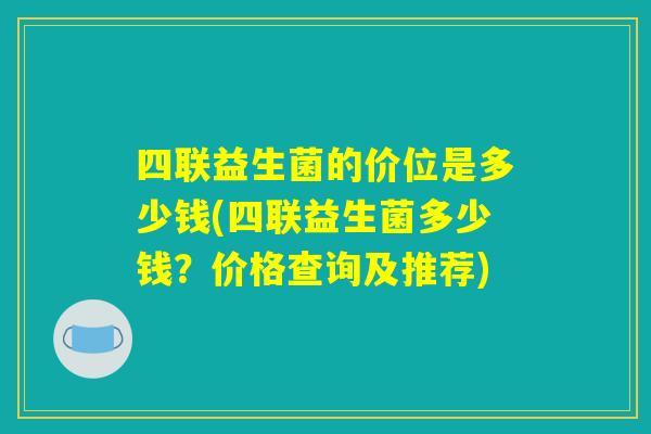 四联益生菌的价位是多少钱(四联益生菌多少钱？价格查询及推荐)