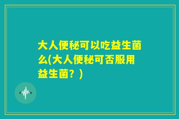 大人便秘可以吃益生菌么(大人便秘可否服用益生菌？)