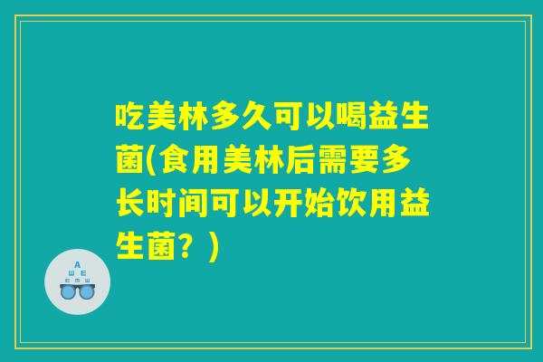 吃美林多久可以喝益生菌(食用美林后需要多长时间可以开始饮用益生菌？)
