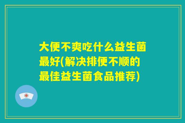 大便不爽吃什么益生菌最好(解决排便不顺的最佳益生菌食品推荐)