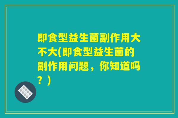 即食型益生菌副作用大不大(即食型益生菌的副作用问题，你知道吗？)