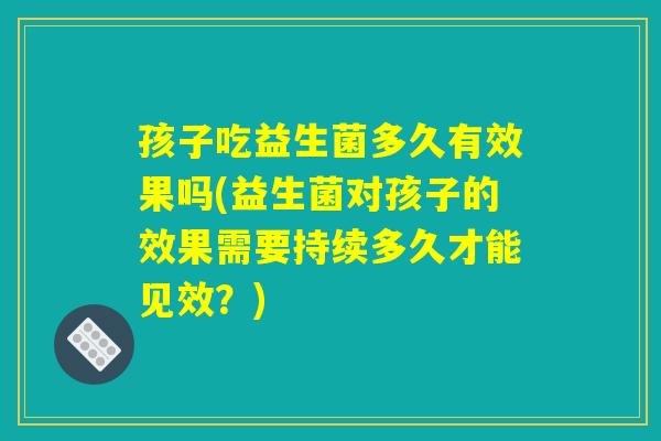 孩子吃益生菌多久有效果吗(益生菌对孩子的效果需要持续多久才能见效？)