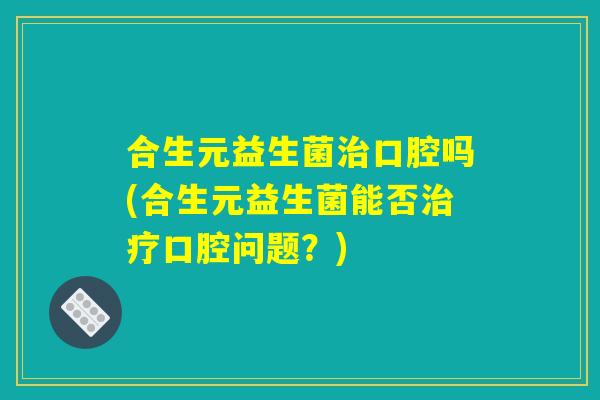 合生元益生菌治口腔吗(合生元益生菌能否治疗口腔问题？)