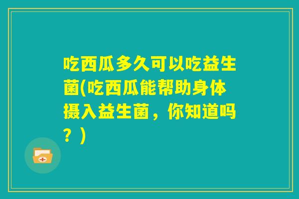 吃西瓜多久可以吃益生菌(吃西瓜能帮助身体摄入益生菌，你知道吗？)