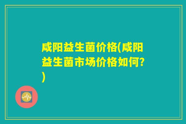咸阳益生菌价格(咸阳益生菌市场价格如何？)