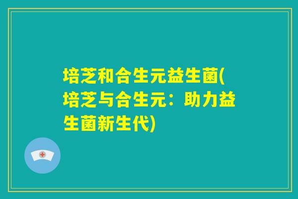 培芝和合生元益生菌(培芝与合生元：助力益生菌新生代)