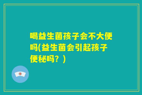 喝益生菌孩子会不大便吗(益生菌会引起孩子便秘吗？)