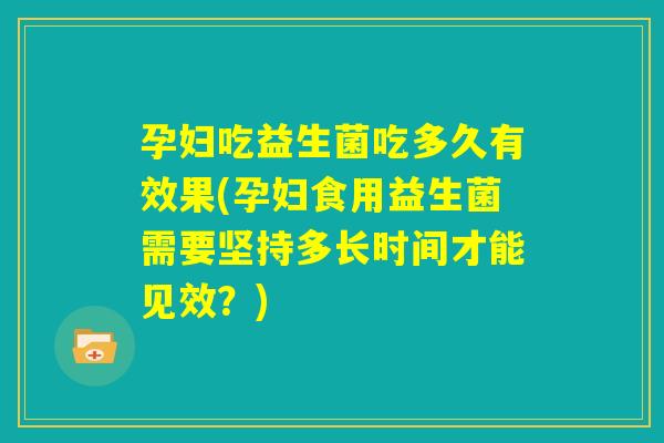 孕妇吃益生菌吃多久有效果(孕妇食用益生菌需要坚持多长时间才能见效？)