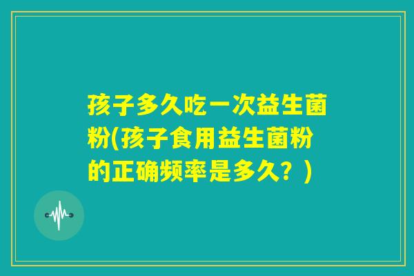 孩子多久吃一次益生菌粉(孩子食用益生菌粉的正确频率是多久？)