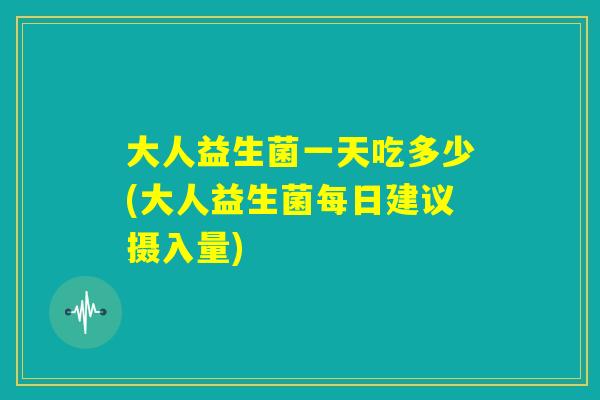 大人益生菌一天吃多少(大人益生菌每日建议摄入量)