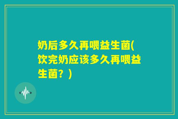 奶后多久再喂益生菌(饮完奶应该多久再喂益生菌？)