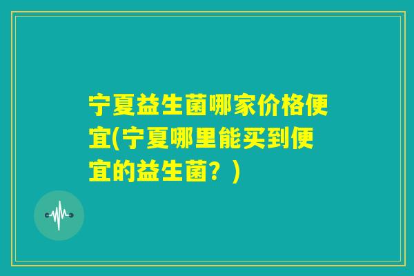 宁夏益生菌哪家价格便宜(宁夏哪里能买到便宜的益生菌？)