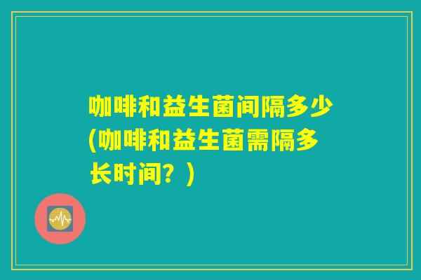 咖啡和益生菌间隔多少(咖啡和益生菌需隔多长时间？)