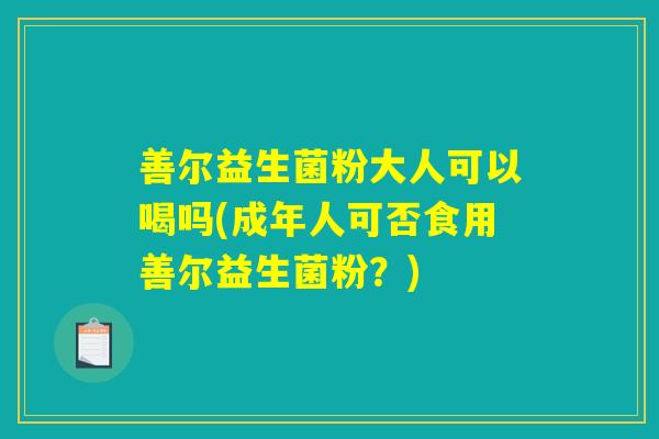 善尔益生菌粉大人可以喝吗(成年人可否食用善尔益生菌粉？)