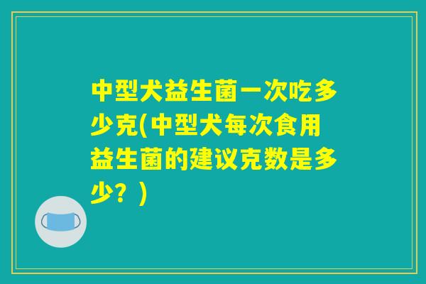 中型犬益生菌一次吃多少克(中型犬每次食用益生菌的建议克数是多少？)