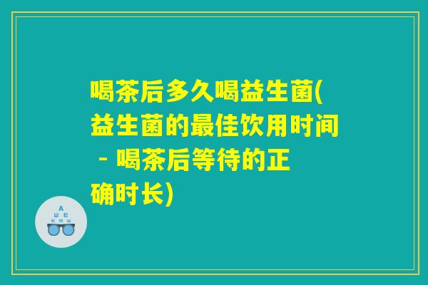 喝茶后多久喝益生菌(益生菌的最佳饮用时间 - 喝茶后等待的正确时长)