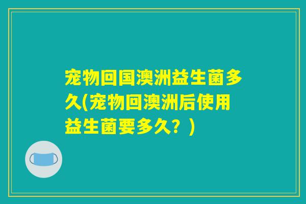 宠物回国澳洲益生菌多久(宠物回澳洲后使用益生菌要多久？)