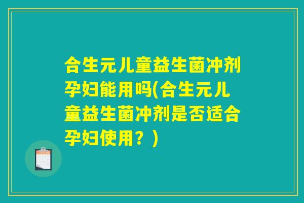 合生元儿童益生菌冲剂孕妇能用吗(合生元儿童益生菌冲剂是否适合孕妇使用？)