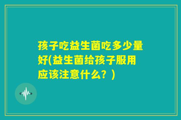 孩子吃益生菌吃多少量好(益生菌给孩子服用应该注意什么？)