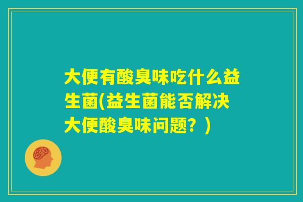大便有酸臭味吃什么益生菌(益生菌能否解决大便酸臭味问题？)