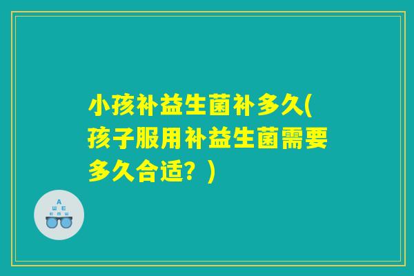 小孩补益生菌补多久(孩子服用补益生菌需要多久合适？)