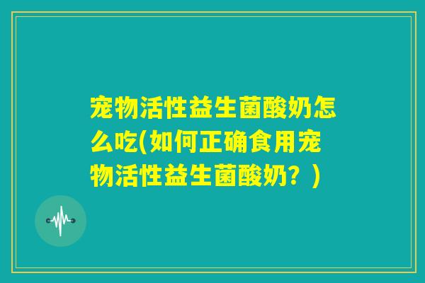宠物活性益生菌酸奶怎么吃(如何正确食用宠物活性益生菌酸奶？)