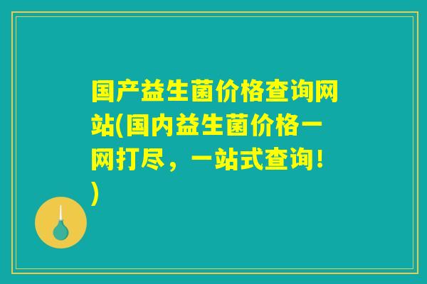国产益生菌价格查询网站(国内益生菌价格一网打尽，一站式查询！)