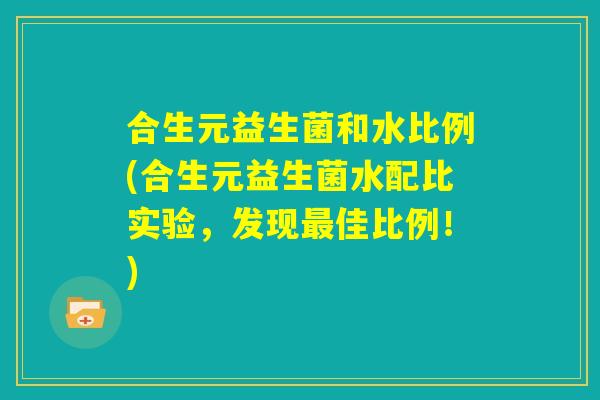 合生元益生菌和水比例(合生元益生菌水配比实验，发现最佳比例！)