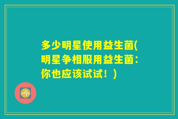 多少明星使用益生菌(明星争相服用益生菌：你也应该试试！)