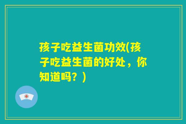 孩子吃益生菌功效(孩子吃益生菌的好处，你知道吗？)