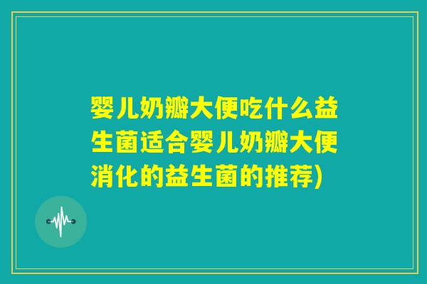 婴儿奶瓣大便吃什么益生菌适合婴儿奶瓣大便消化的益生菌的推荐)