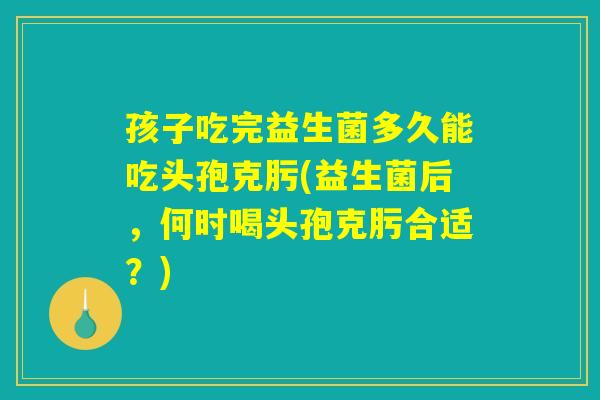 孩子吃完益生菌多久能吃头孢克肟(益生菌后，何时喝头孢克肟合适？)
