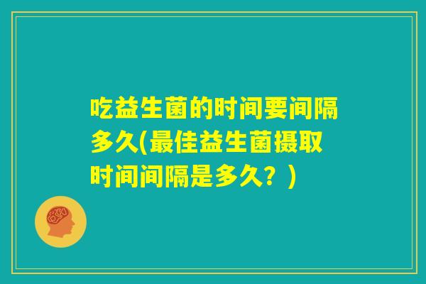 吃益生菌的时间要间隔多久(最佳益生菌摄取时间间隔是多久？)