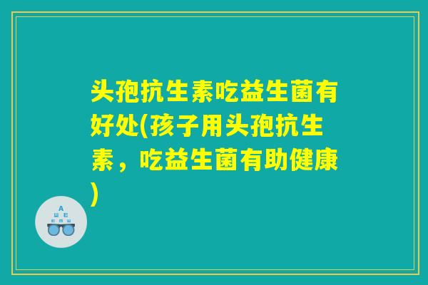 头孢抗生素吃益生菌有好处(孩子用头孢抗生素，吃益生菌有助健康)