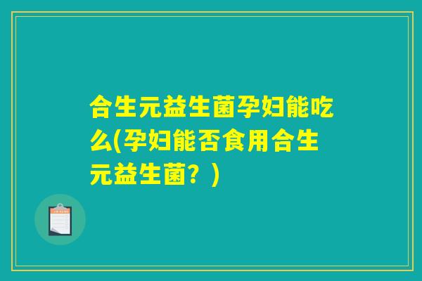 合生元益生菌孕妇能吃么(孕妇能否食用合生元益生菌？)