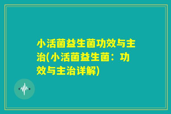小活菌益生菌功效与主治(小活菌益生菌：功效与主治详解)