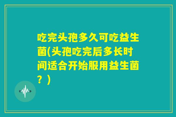 吃完头孢多久可吃益生菌(头孢吃完后多长时间适合开始服用益生菌？)